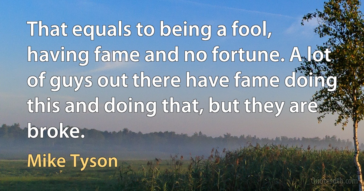 That equals to being a fool, having fame and no fortune. A lot of guys out there have fame doing this and doing that, but they are broke. (Mike Tyson)