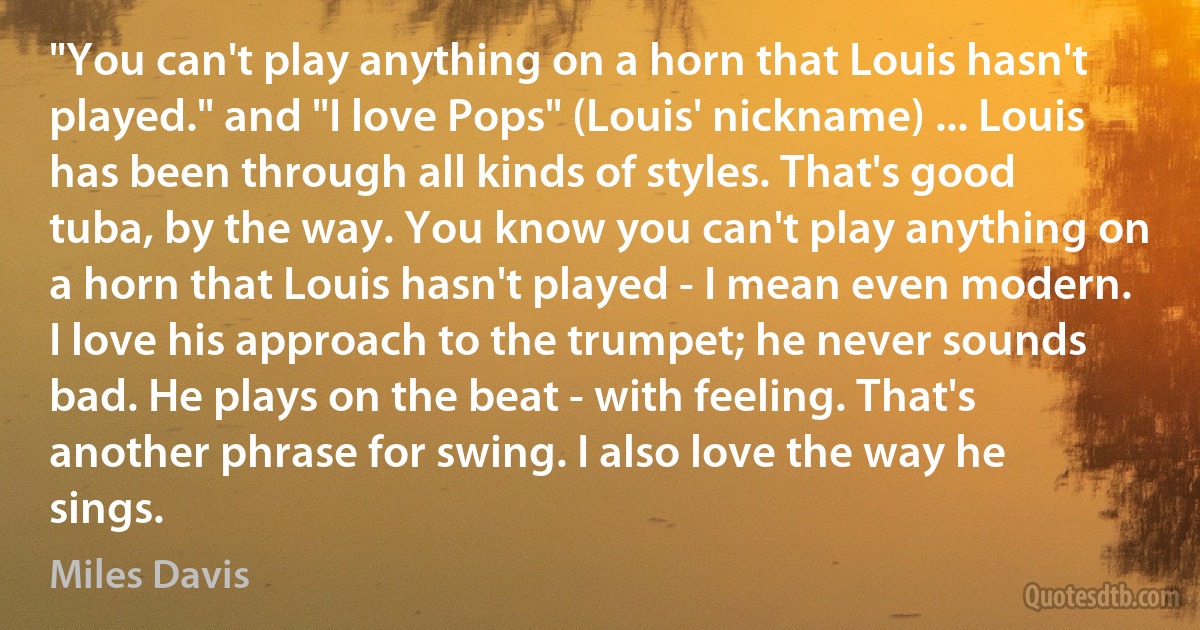 "You can't play anything on a horn that Louis hasn't played." and "I love Pops" (Louis' nickname) ... Louis has been through all kinds of styles. That's good tuba, by the way. You know you can't play anything on a horn that Louis hasn't played - I mean even modern. I love his approach to the trumpet; he never sounds bad. He plays on the beat - with feeling. That's another phrase for swing. I also love the way he sings. (Miles Davis)