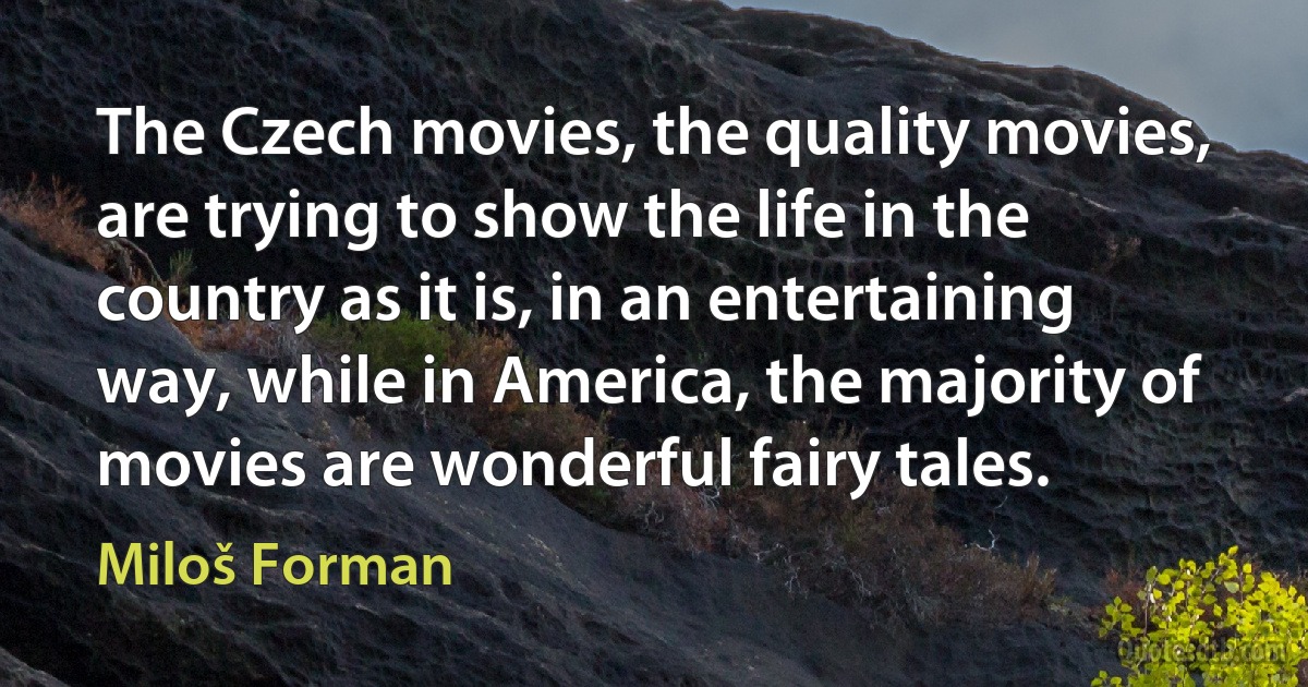 The Czech movies, the quality movies, are trying to show the life in the country as it is, in an entertaining way, while in America, the majority of movies are wonderful fairy tales. (Miloš Forman)