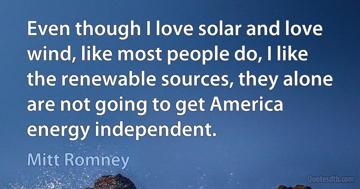 Even though I love solar and love wind, like most people do, I like the renewable sources, they alone are not going to get America energy independent. (Mitt Romney)