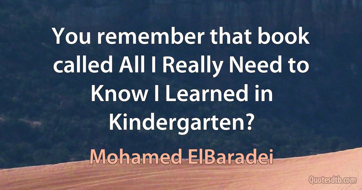 You remember that book called All I Really Need to Know I Learned in Kindergarten? (Mohamed ElBaradei)