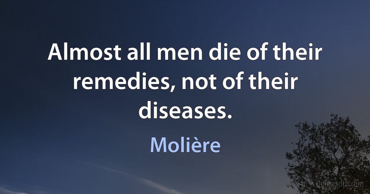 Almost all men die of their remedies, not of their diseases. (Molière)