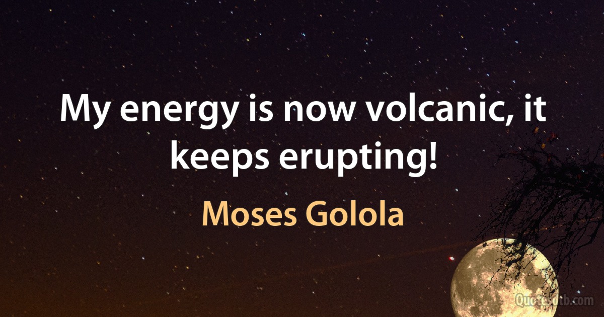 My energy is now volcanic, it keeps erupting! (Moses Golola)