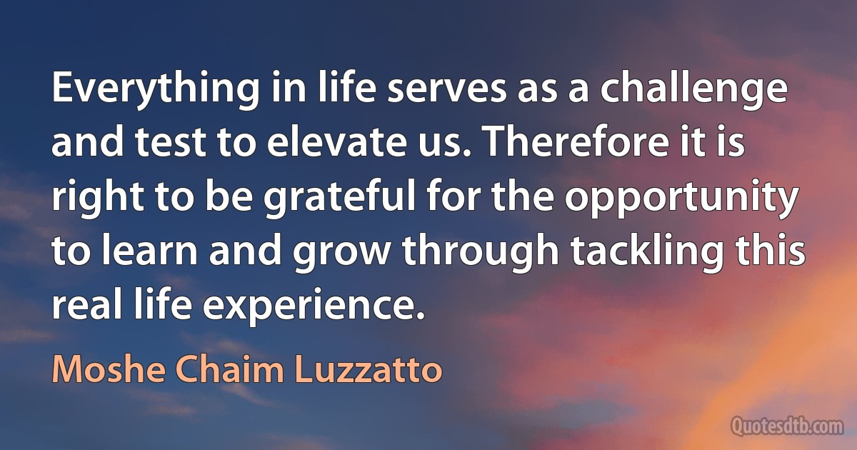 Everything in life serves as a challenge and test to elevate us. Therefore it is right to be grateful for the opportunity to learn and grow through tackling this real life experience. (Moshe Chaim Luzzatto)