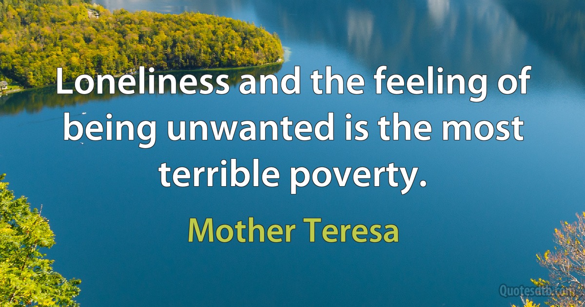 Loneliness and the feeling of being unwanted is the most terrible poverty. (Mother Teresa)