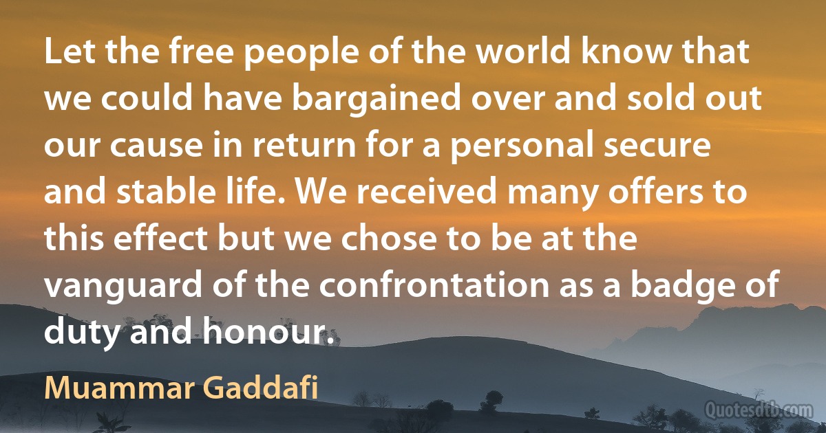 Let the free people of the world know that we could have bargained over and sold out our cause in return for a personal secure and stable life. We received many offers to this effect but we chose to be at the vanguard of the confrontation as a badge of duty and honour. (Muammar Gaddafi)