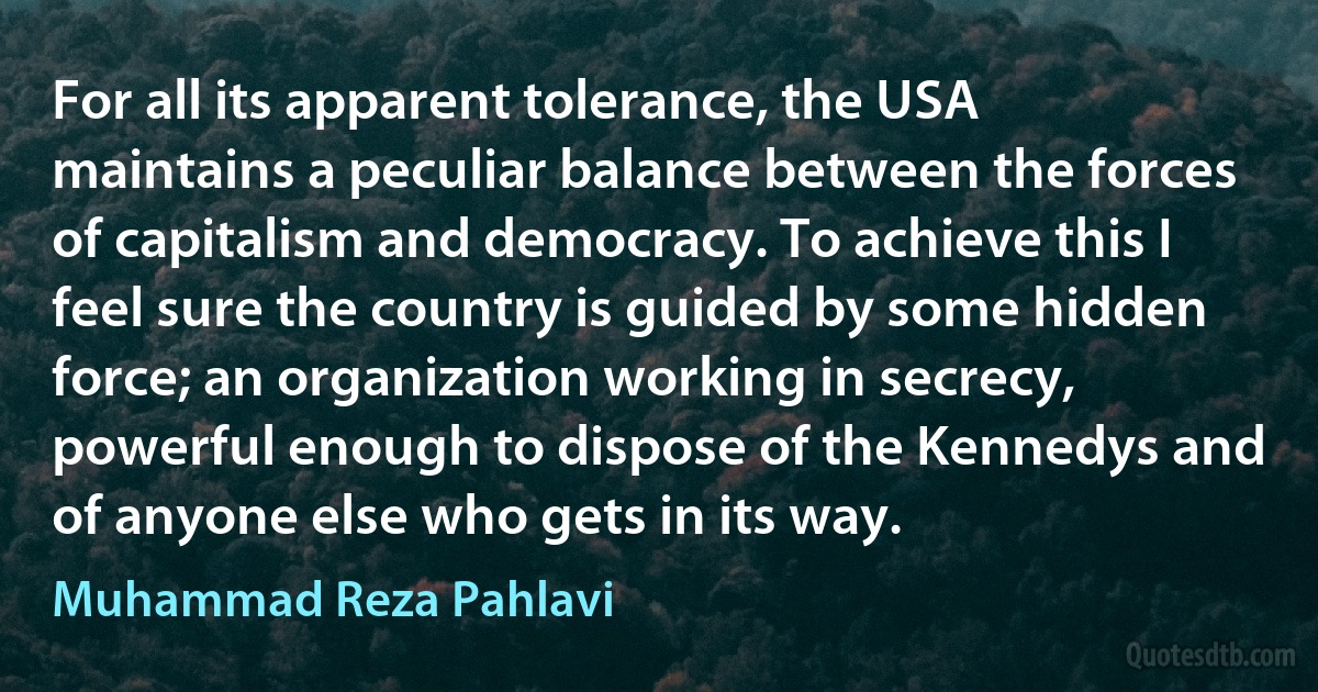 For all its apparent tolerance, the USA maintains a peculiar balance between the forces of capitalism and democracy. To achieve this I feel sure the country is guided by some hidden force; an organization working in secrecy, powerful enough to dispose of the Kennedys and of anyone else who gets in its way. (Muhammad Reza Pahlavi)