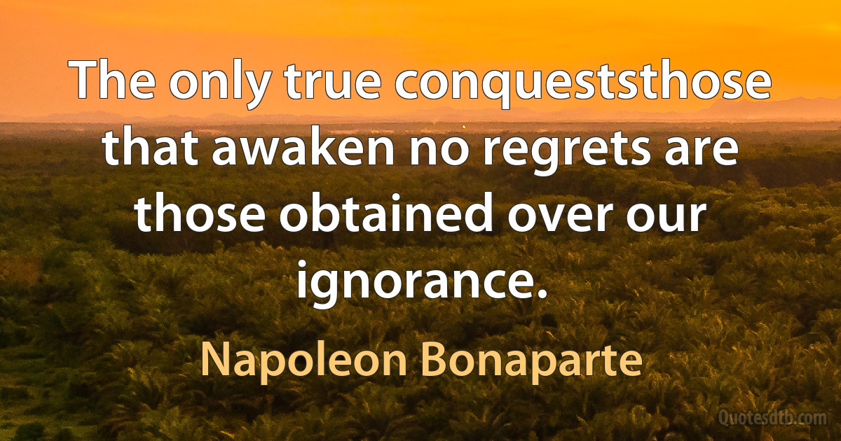 The only true conqueststhose that awaken no regrets are those obtained over our ignorance. (Napoleon Bonaparte)