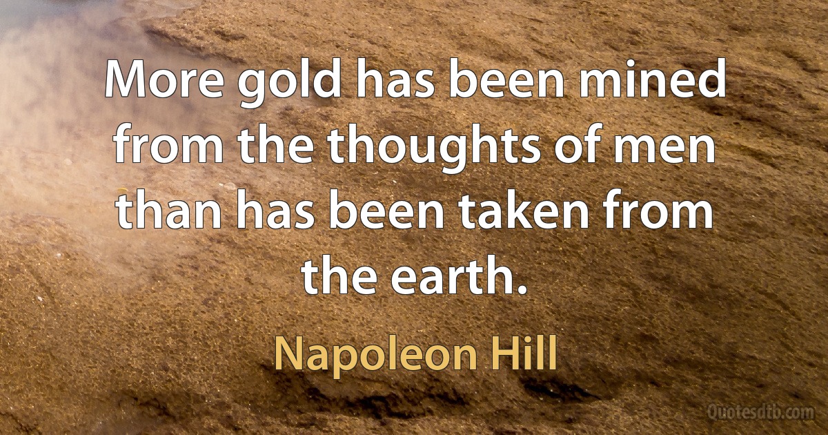 More gold has been mined from the thoughts of men than has been taken from the earth. (Napoleon Hill)