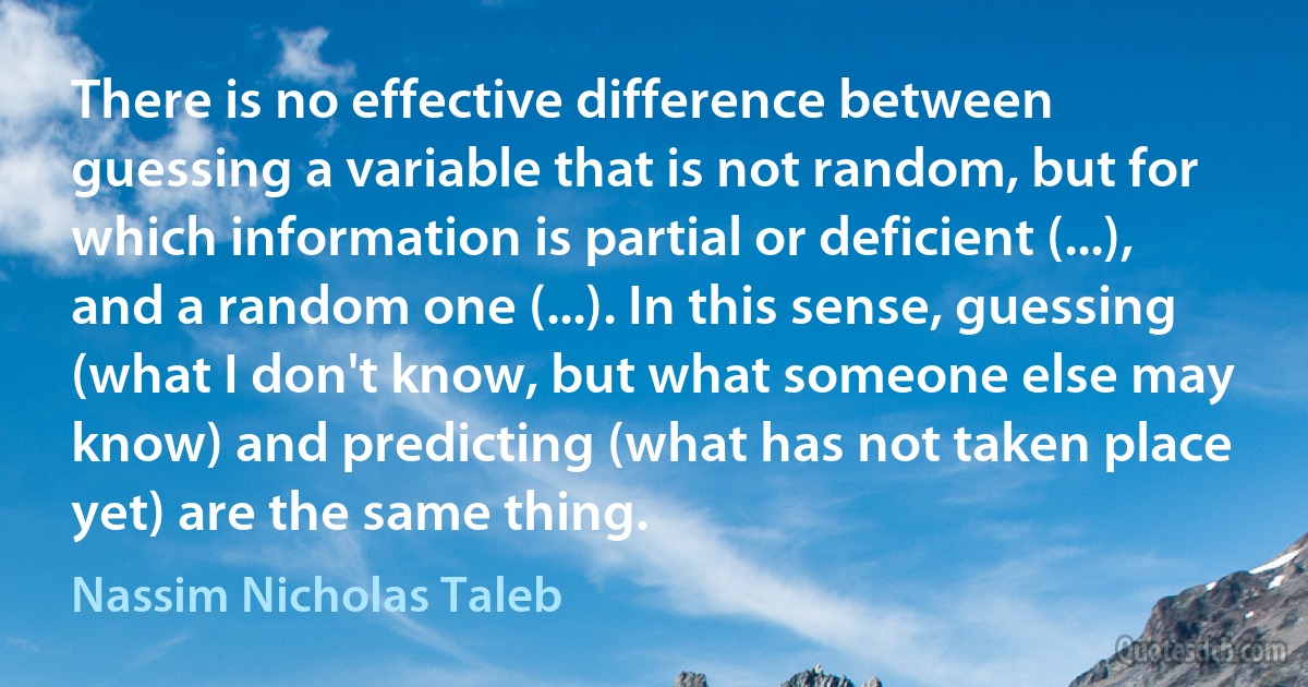 There is no effective difference between guessing a variable that is not random, but for which information is partial or deficient (...), and a random one (...). In this sense, guessing (what I don't know, but what someone else may know) and predicting (what has not taken place yet) are the same thing. (Nassim Nicholas Taleb)