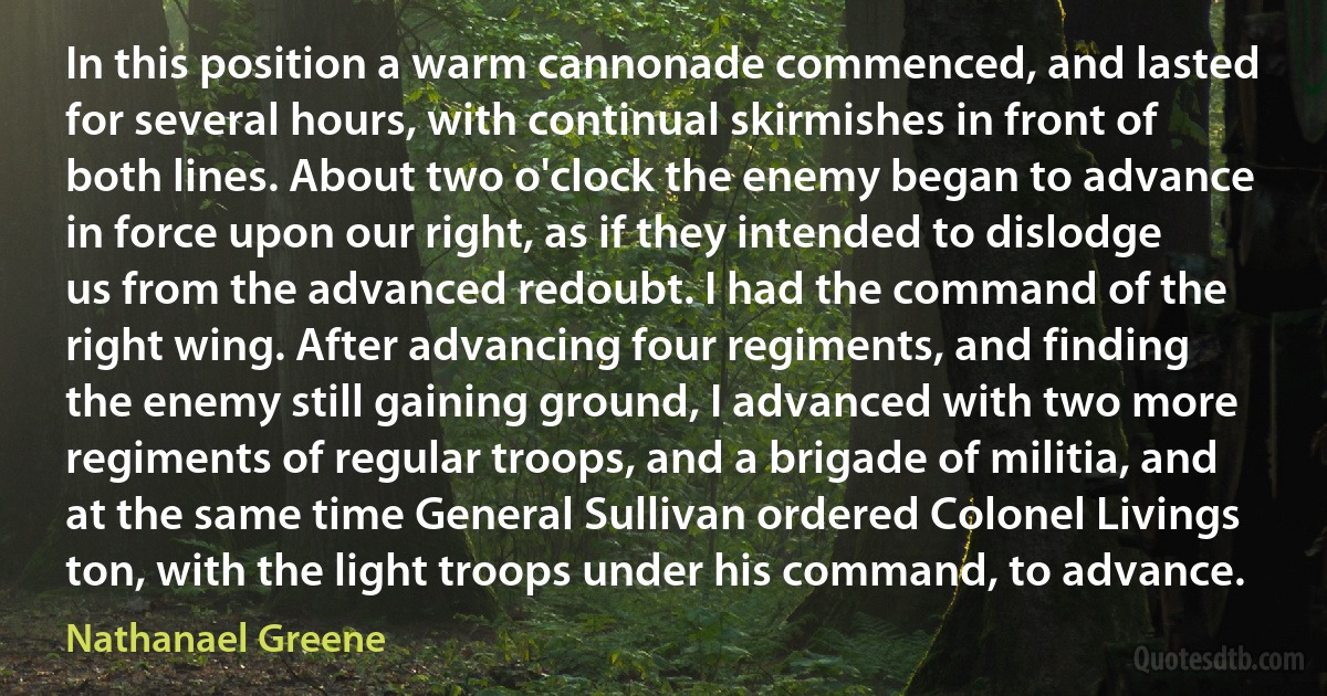 In this position a warm cannonade commenced, and lasted for several hours, with continual skirmishes in front of both lines. About two o'clock the enemy began to advance in force upon our right, as if they intended to dislodge us from the advanced redoubt. I had the command of the right wing. After advancing four regiments, and finding the enemy still gaining ground, I advanced with two more regiments of regular troops, and a brigade of militia, and at the same time General Sullivan ordered Colonel Livings ton, with the light troops under his command, to advance. (Nathanael Greene)