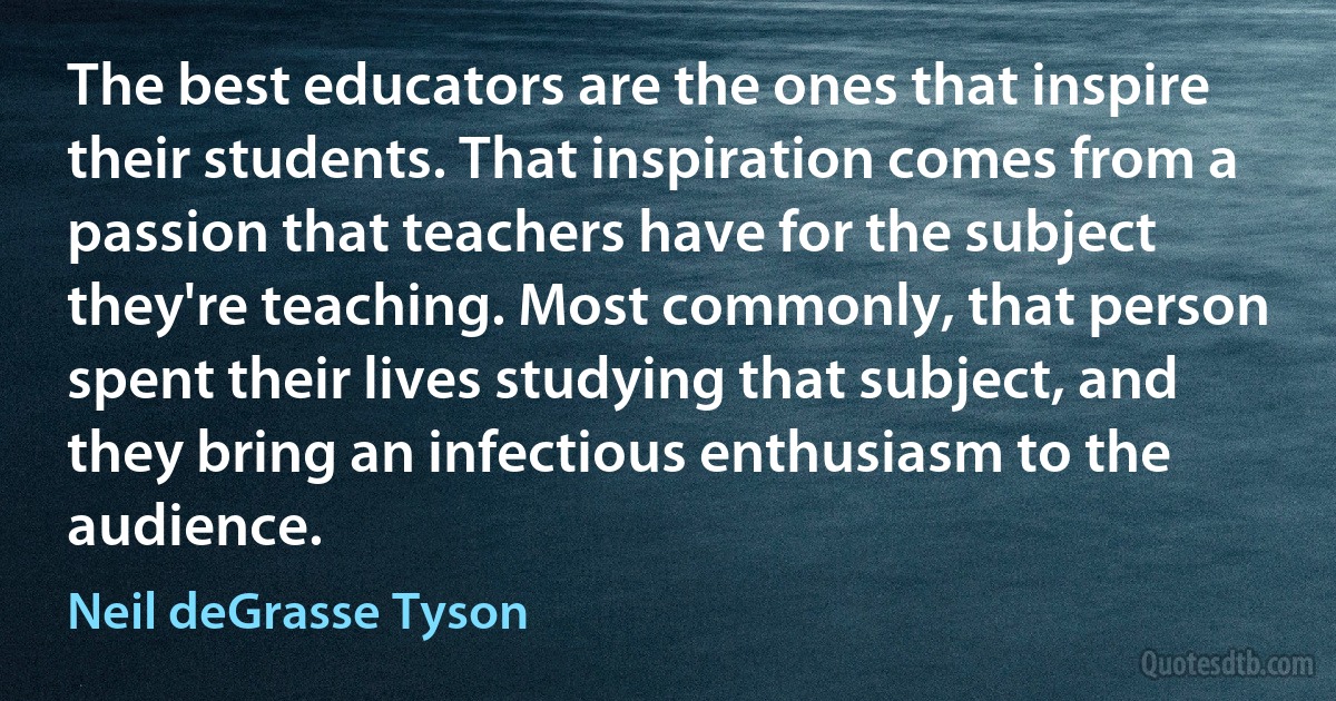 The best educators are the ones that inspire their students. That inspiration comes from a passion that teachers have for the subject they're teaching. Most commonly, that person spent their lives studying that subject, and they bring an infectious enthusiasm to the audience. (Neil deGrasse Tyson)