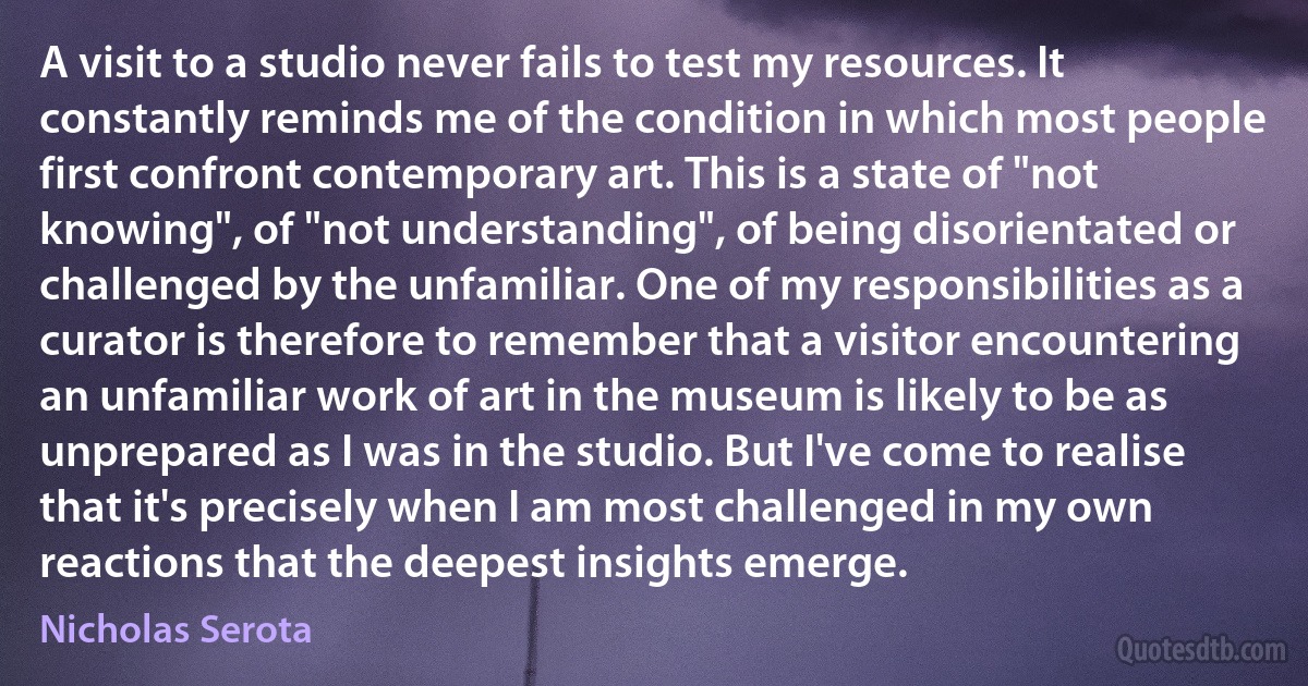 A visit to a studio never fails to test my resources. It constantly reminds me of the condition in which most people first confront contemporary art. This is a state of "not knowing", of "not understanding", of being disorientated or challenged by the unfamiliar. One of my responsibilities as a curator is therefore to remember that a visitor encountering an unfamiliar work of art in the museum is likely to be as unprepared as I was in the studio. But I've come to realise that it's precisely when I am most challenged in my own reactions that the deepest insights emerge. (Nicholas Serota)