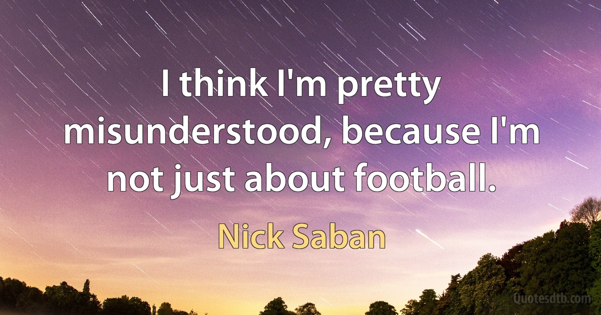 I think I'm pretty misunderstood, because I'm not just about football. (Nick Saban)