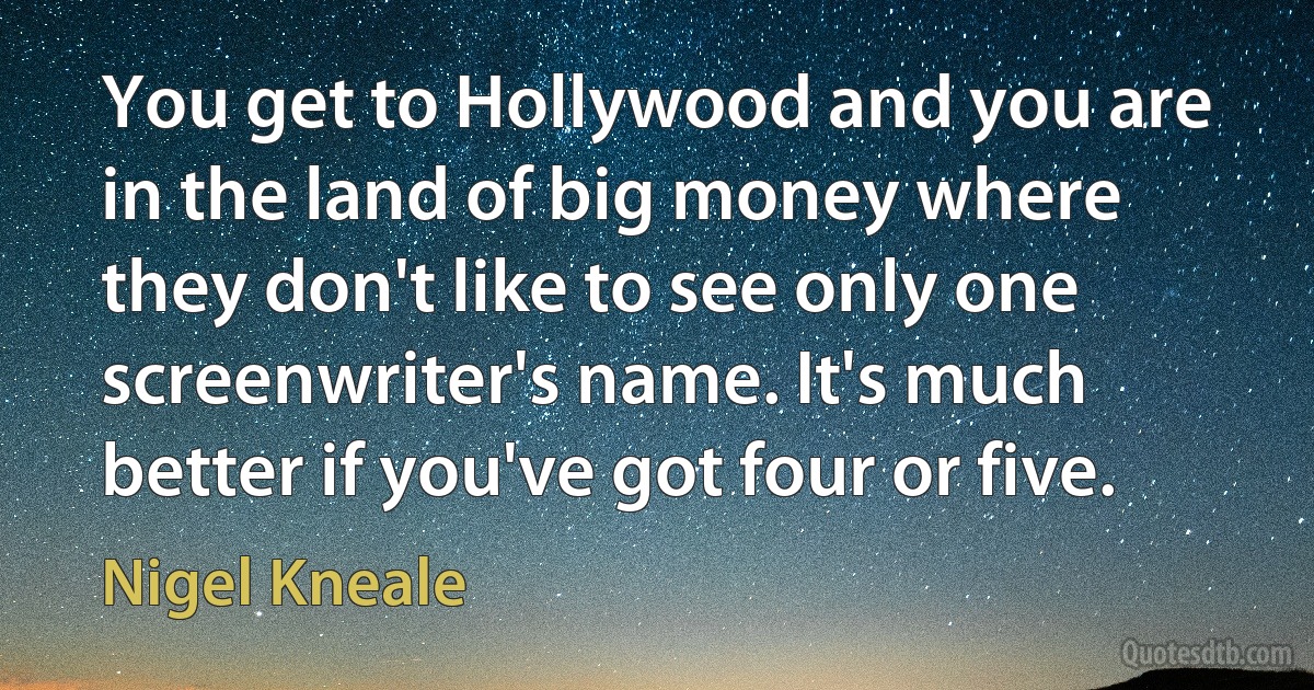 You get to Hollywood and you are in the land of big money where they don't like to see only one screenwriter's name. It's much better if you've got four or five. (Nigel Kneale)