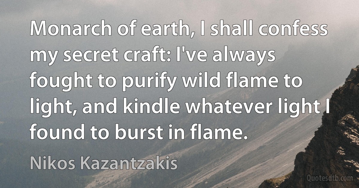 Monarch of earth, I shall confess my secret craft: I've always fought to purify wild flame to light, and kindle whatever light I found to burst in flame. (Nikos Kazantzakis)