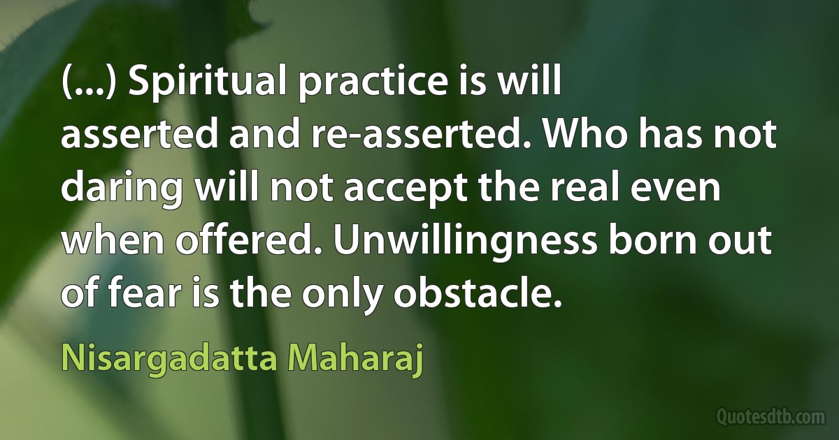 (...) Spiritual practice is will asserted and re-asserted. Who has not daring will not accept the real even when offered. Unwillingness born out of fear is the only obstacle. (Nisargadatta Maharaj)