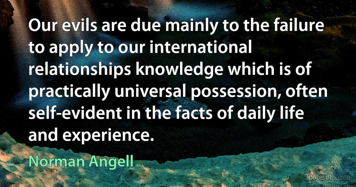 Our evils are due mainly to the failure to apply to our international relationships knowledge which is of practically universal possession, often self-evident in the facts of daily life and experience. (Norman Angell)