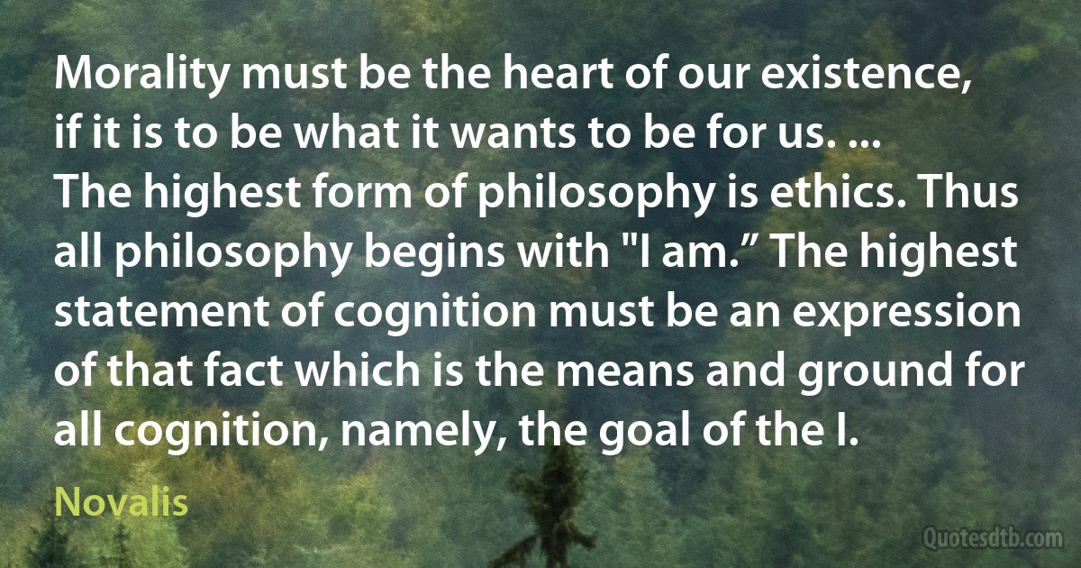 Morality must be the heart of our existence, if it is to be what it wants to be for us. ... The highest form of philosophy is ethics. Thus all philosophy begins with "I am.” The highest statement of cognition must be an expression of that fact which is the means and ground for all cognition, namely, the goal of the I. (Novalis)