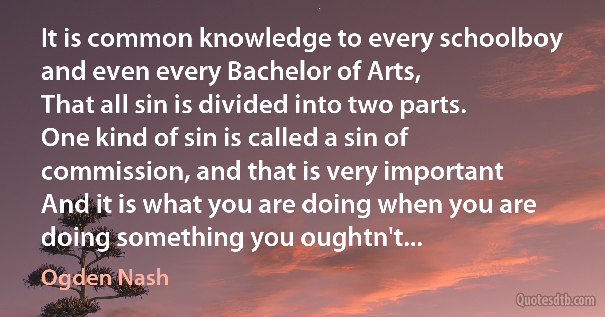 It is common knowledge to every schoolboy and even every Bachelor of Arts,
That all sin is divided into two parts.
One kind of sin is called a sin of commission, and that is very important
And it is what you are doing when you are doing something you oughtn't... (Ogden Nash)