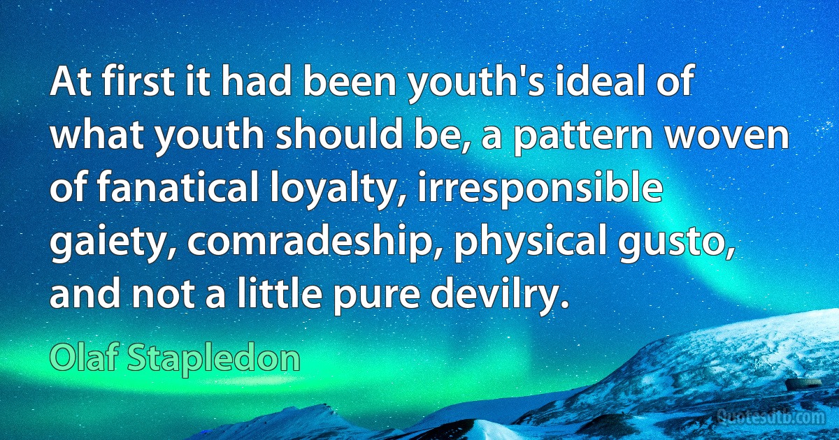 At first it had been youth's ideal of what youth should be, a pattern woven of fanatical loyalty, irresponsible gaiety, comradeship, physical gusto, and not a little pure devilry. (Olaf Stapledon)