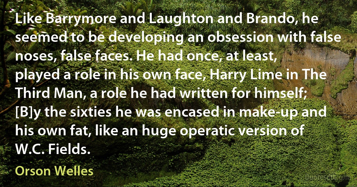 Like Barrymore and Laughton and Brando, he seemed to be developing an obsession with false noses, false faces. He had once, at least, played a role in his own face, Harry Lime in The Third Man, a role he had written for himself; [B]y the sixties he was encased in make-up and his own fat, like an huge operatic version of W.C. Fields. (Orson Welles)