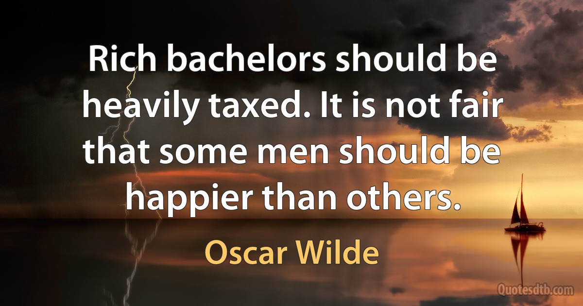 Rich bachelors should be heavily taxed. It is not fair that some men should be happier than others. (Oscar Wilde)