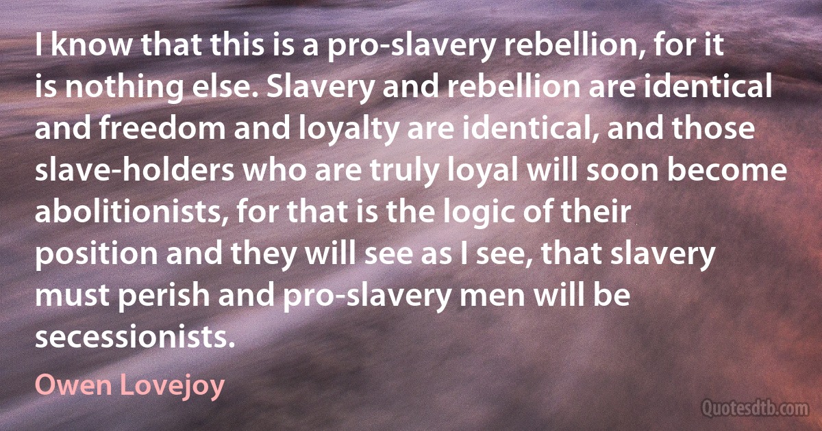 I know that this is a pro-slavery rebellion, for it is nothing else. Slavery and rebellion are identical and freedom and loyalty are identical, and those slave-holders who are truly loyal will soon become abolitionists, for that is the logic of their position and they will see as I see, that slavery must perish and pro-slavery men will be secessionists. (Owen Lovejoy)