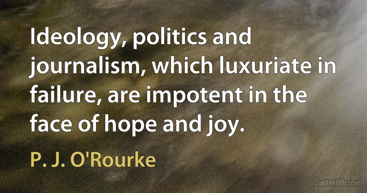 Ideology, politics and journalism, which luxuriate in failure, are impotent in the face of hope and joy. (P. J. O'Rourke)