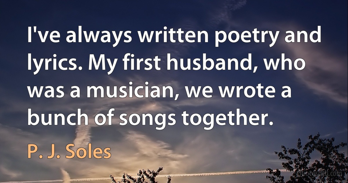 I've always written poetry and lyrics. My first husband, who was a musician, we wrote a bunch of songs together. (P. J. Soles)