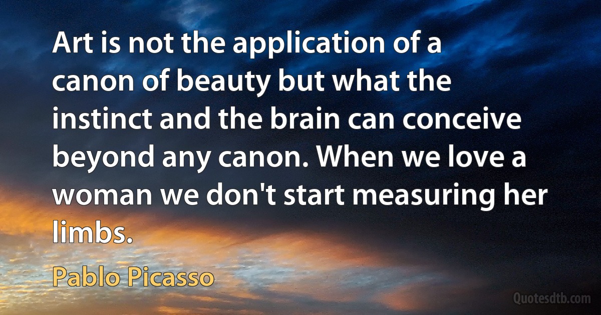 Art is not the application of a canon of beauty but what the instinct and the brain can conceive beyond any canon. When we love a woman we don't start measuring her limbs. (Pablo Picasso)