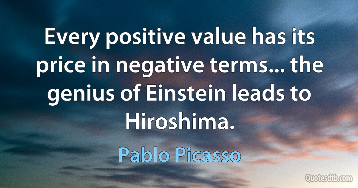 Every positive value has its price in negative terms... the genius of Einstein leads to Hiroshima. (Pablo Picasso)