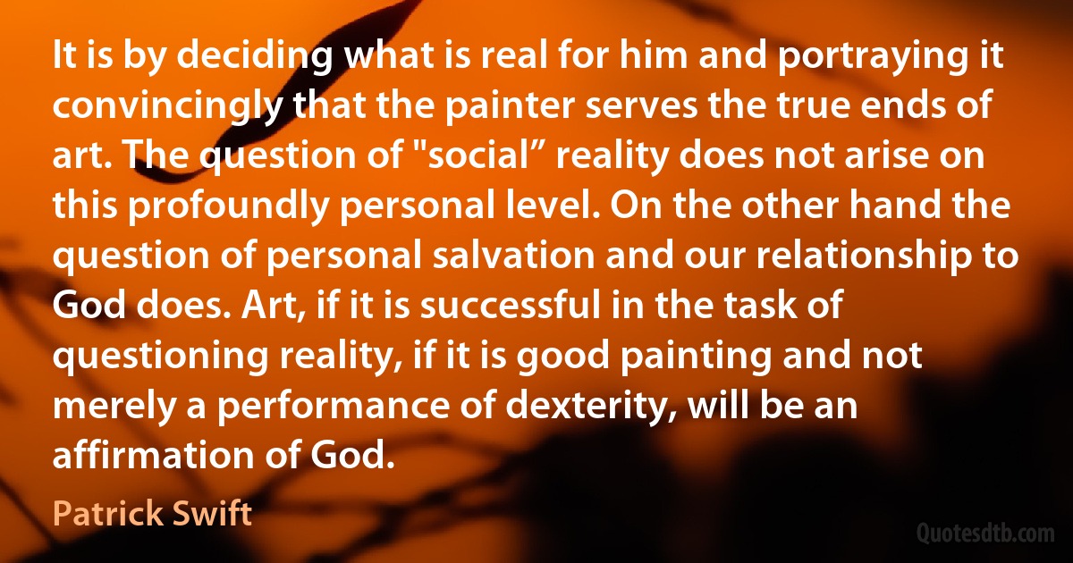 It is by deciding what is real for him and portraying it convincingly that the painter serves the true ends of art. The question of "social” reality does not arise on this profoundly personal level. On the other hand the question of personal salvation and our relationship to God does. Art, if it is successful in the task of questioning reality, if it is good painting and not merely a performance of dexterity, will be an affirmation of God. (Patrick Swift)