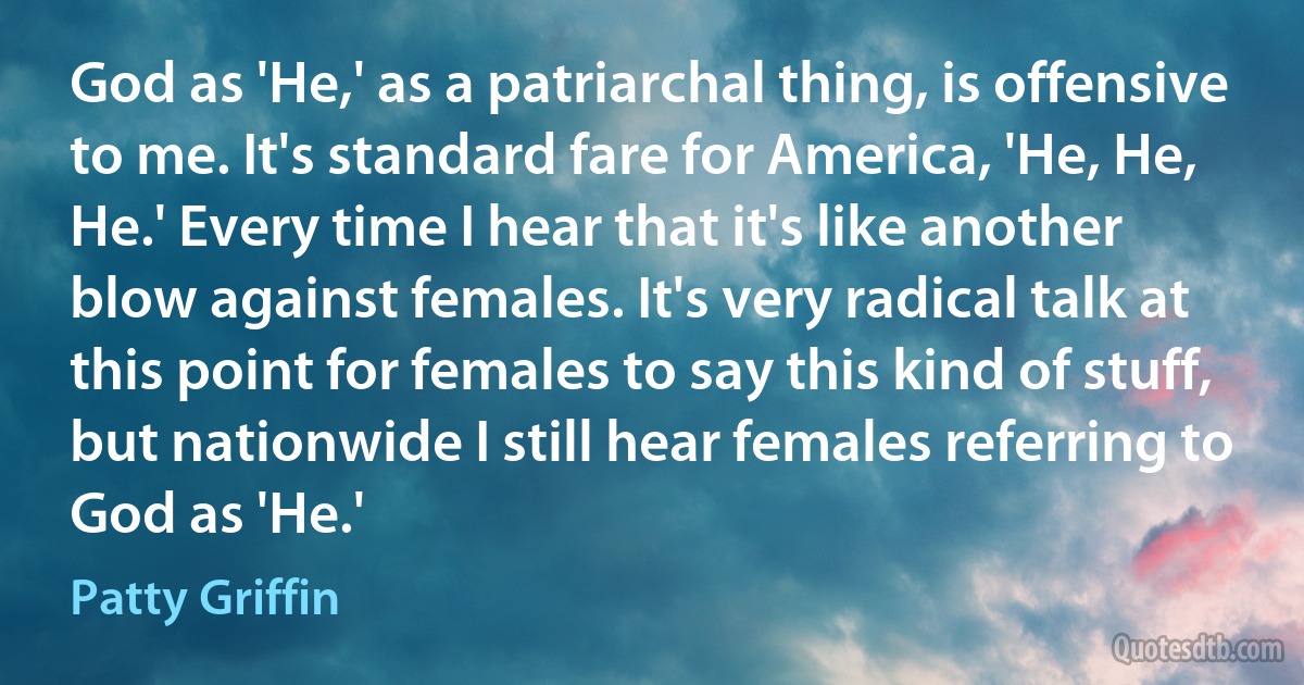 God as 'He,' as a patriarchal thing, is offensive to me. It's standard fare for America, 'He, He, He.' Every time I hear that it's like another blow against females. It's very radical talk at this point for females to say this kind of stuff, but nationwide I still hear females referring to God as 'He.' (Patty Griffin)