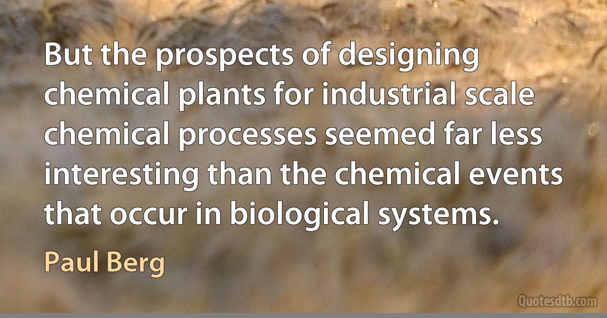 But the prospects of designing chemical plants for industrial scale chemical processes seemed far less interesting than the chemical events that occur in biological systems. (Paul Berg)