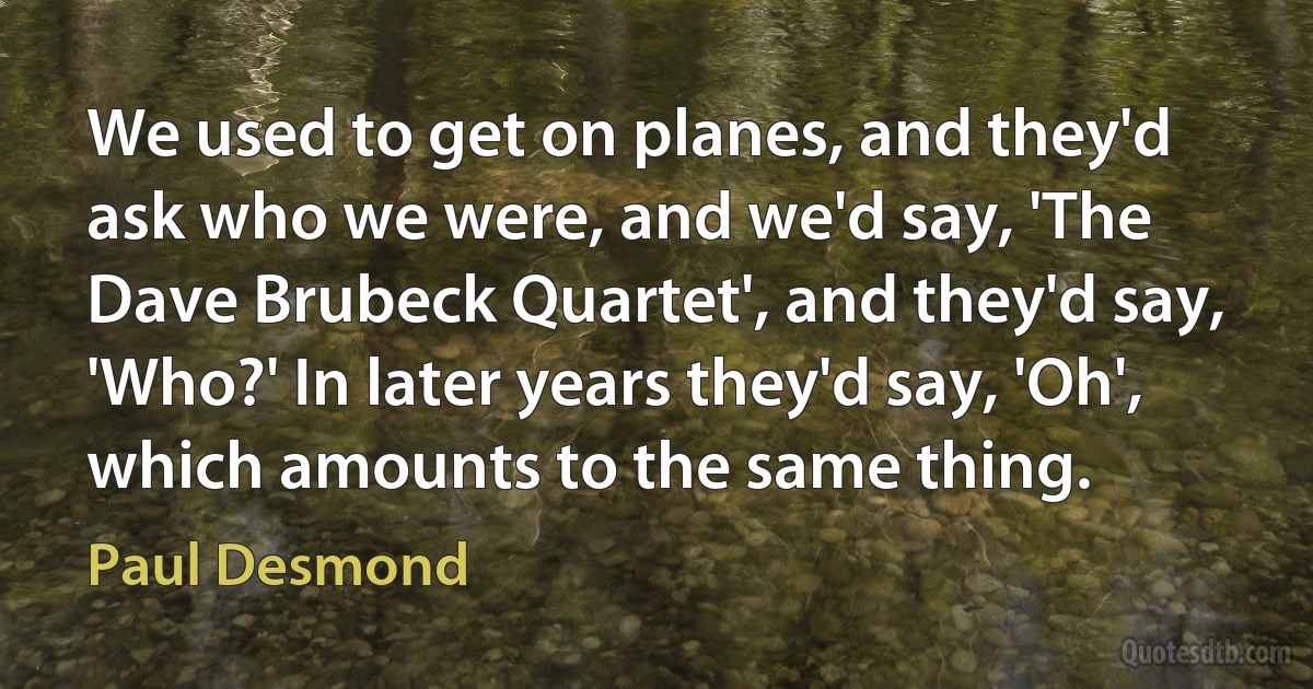 We used to get on planes, and they'd ask who we were, and we'd say, 'The Dave Brubeck Quartet', and they'd say, 'Who?' In later years they'd say, 'Oh', which amounts to the same thing. (Paul Desmond)