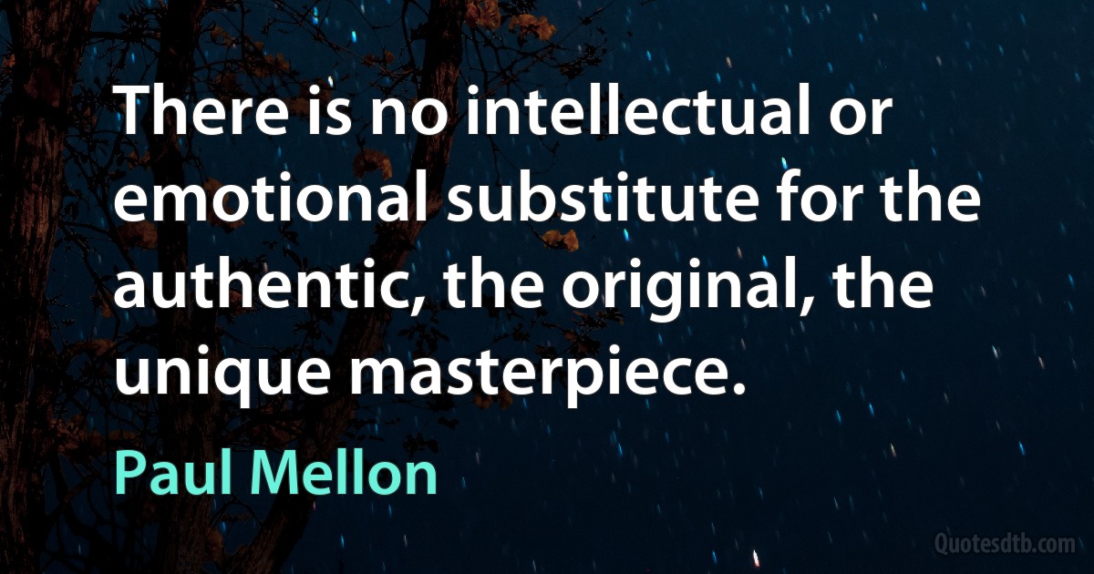 There is no intellectual or emotional substitute for the authentic, the original, the unique masterpiece. (Paul Mellon)