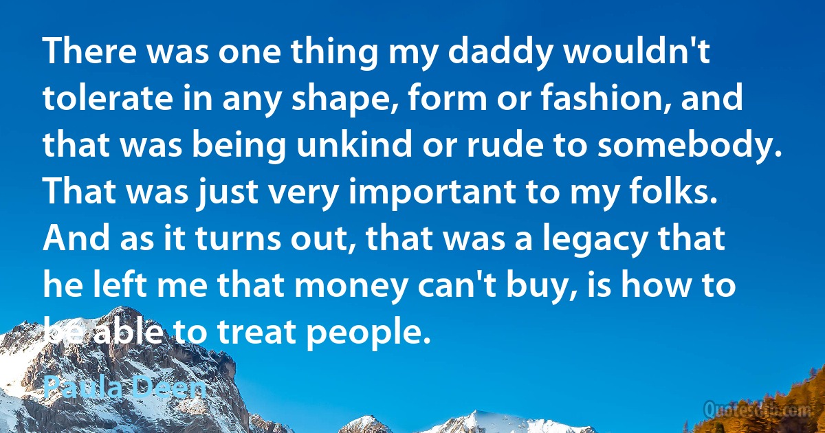 There was one thing my daddy wouldn't tolerate in any shape, form or fashion, and that was being unkind or rude to somebody. That was just very important to my folks. And as it turns out, that was a legacy that he left me that money can't buy, is how to be able to treat people. (Paula Deen)