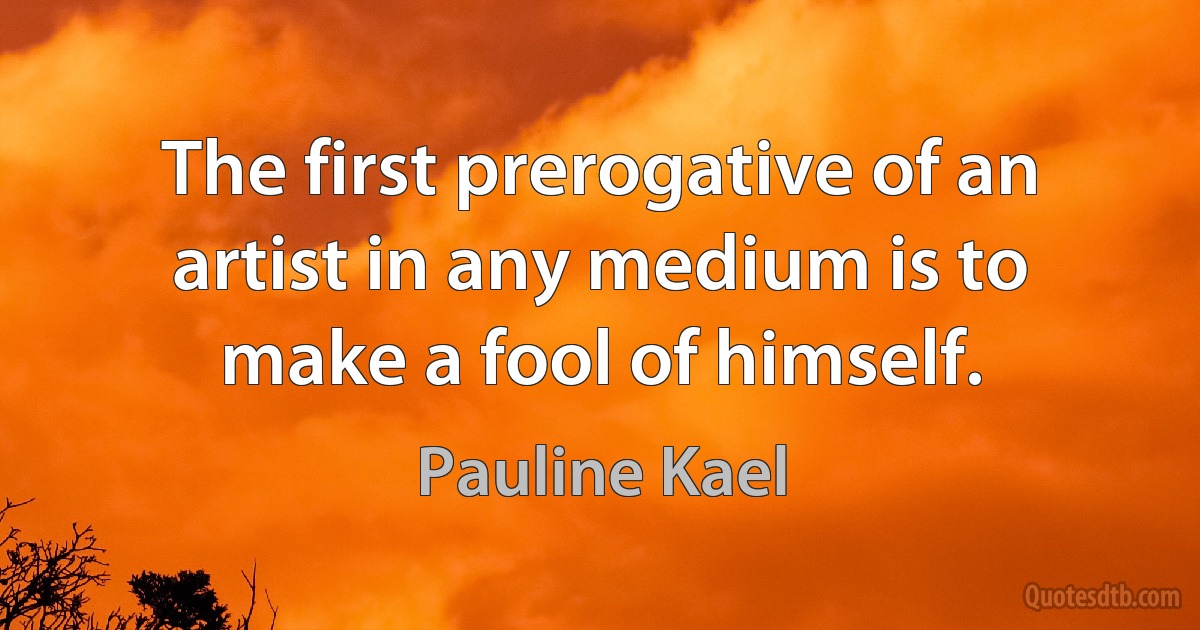 The first prerogative of an artist in any medium is to make a fool of himself. (Pauline Kael)