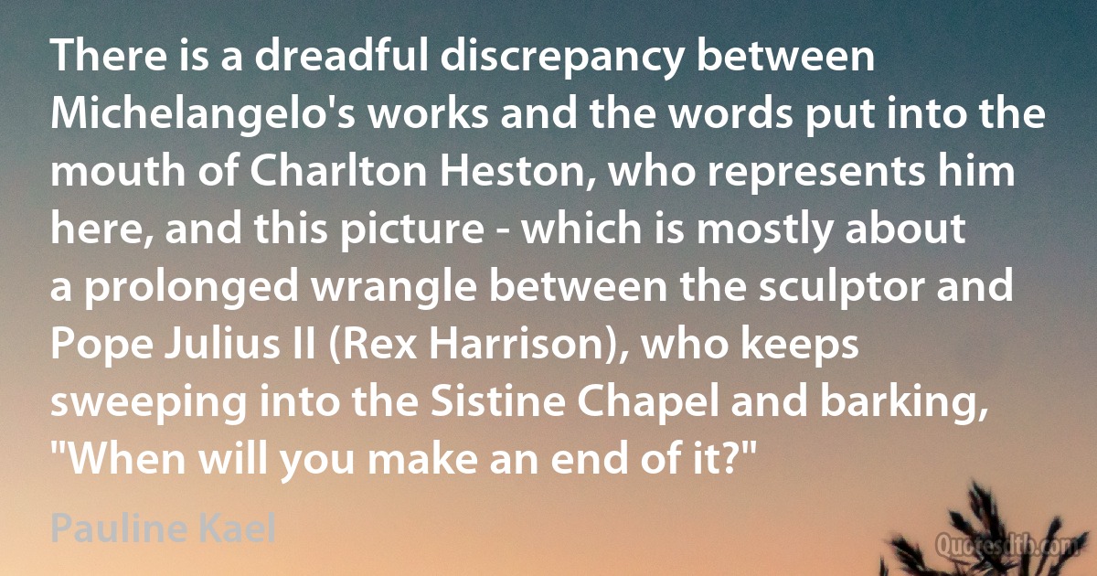 There is a dreadful discrepancy between Michelangelo's works and the words put into the mouth of Charlton Heston, who represents him here, and this picture - which is mostly about a prolonged wrangle between the sculptor and Pope Julius II (Rex Harrison), who keeps sweeping into the Sistine Chapel and barking, "When will you make an end of it?" (Pauline Kael)