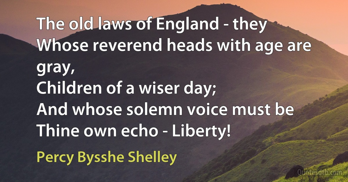 The old laws of England - they
Whose reverend heads with age are gray,
Children of a wiser day;
And whose solemn voice must be
Thine own echo - Liberty! (Percy Bysshe Shelley)