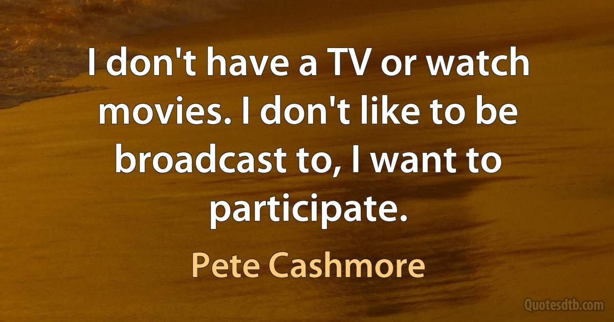 I don't have a TV or watch movies. I don't like to be broadcast to, I want to participate. (Pete Cashmore)