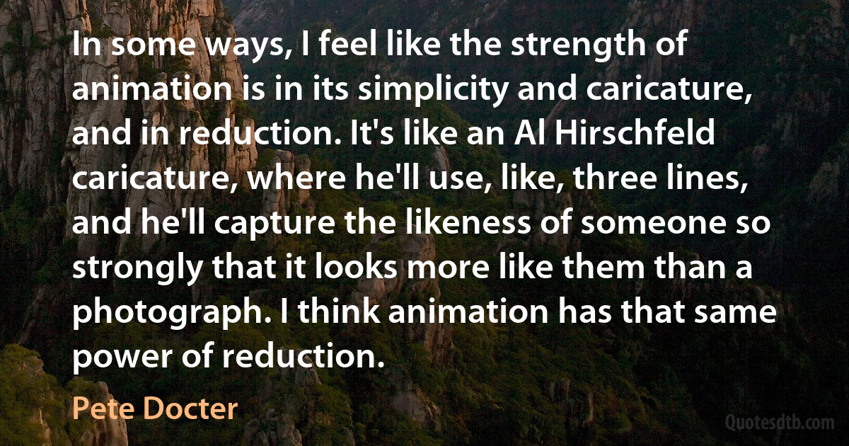 In some ways, I feel like the strength of animation is in its simplicity and caricature, and in reduction. It's like an Al Hirschfeld caricature, where he'll use, like, three lines, and he'll capture the likeness of someone so strongly that it looks more like them than a photograph. I think animation has that same power of reduction. (Pete Docter)