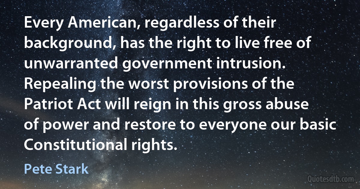 Every American, regardless of their background, has the right to live free of unwarranted government intrusion. Repealing the worst provisions of the Patriot Act will reign in this gross abuse of power and restore to everyone our basic Constitutional rights. (Pete Stark)