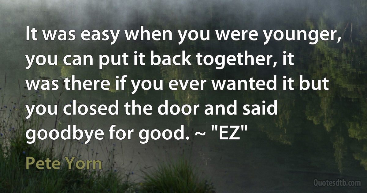 It was easy when you were younger, you can put it back together, it was there if you ever wanted it but you closed the door and said goodbye for good. ~ "EZ" (Pete Yorn)