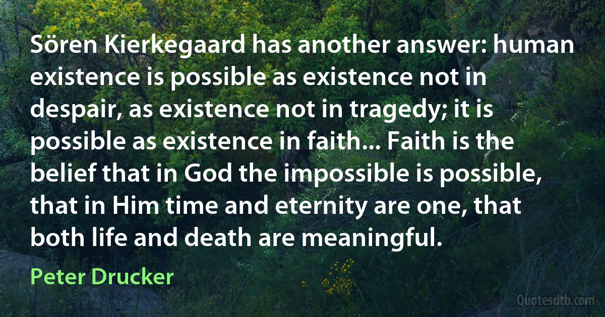 Sören Kierkegaard has another answer: human existence is possible as existence not in despair, as existence not in tragedy; it is possible as existence in faith... Faith is the belief that in God the impossible is possible, that in Him time and eternity are one, that both life and death are meaningful. (Peter Drucker)