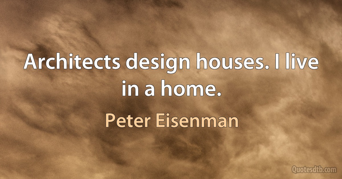 Architects design houses. I live in a home. (Peter Eisenman)