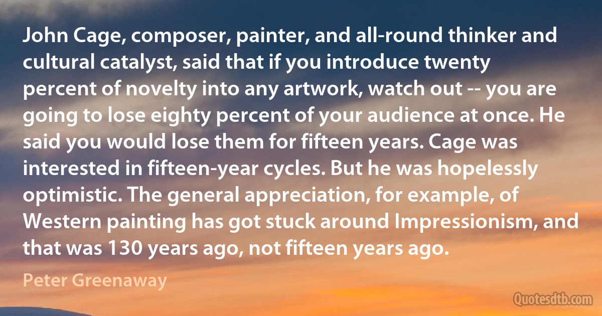 John Cage, composer, painter, and all-round thinker and cultural catalyst, said that if you introduce twenty percent of novelty into any artwork, watch out -- you are going to lose eighty percent of your audience at once. He said you would lose them for fifteen years. Cage was interested in fifteen-year cycles. But he was hopelessly optimistic. The general appreciation, for example, of Western painting has got stuck around Impressionism, and that was 130 years ago, not fifteen years ago. (Peter Greenaway)