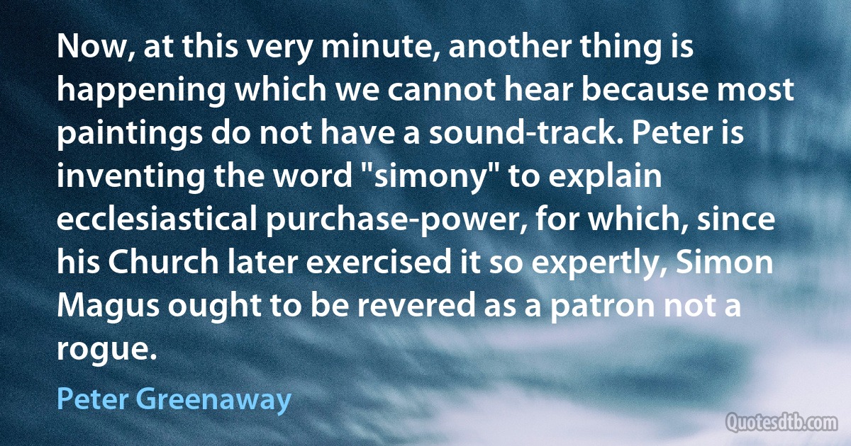 Now, at this very minute, another thing is happening which we cannot hear because most paintings do not have a sound-track. Peter is inventing the word "simony" to explain ecclesiastical purchase-power, for which, since his Church later exercised it so expertly, Simon Magus ought to be revered as a patron not a rogue. (Peter Greenaway)