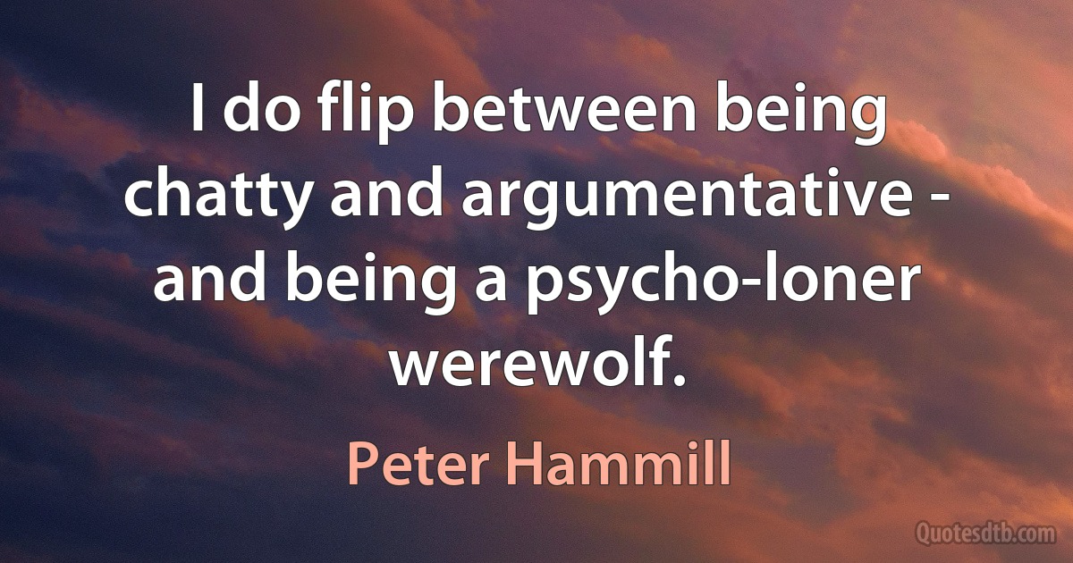 I do flip between being chatty and argumentative - and being a psycho-loner werewolf. (Peter Hammill)